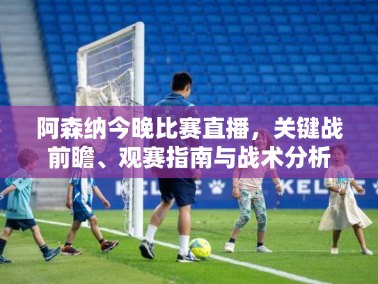 阿森纳今晚比赛直播，关键战前瞻、观赛指南与战术分析