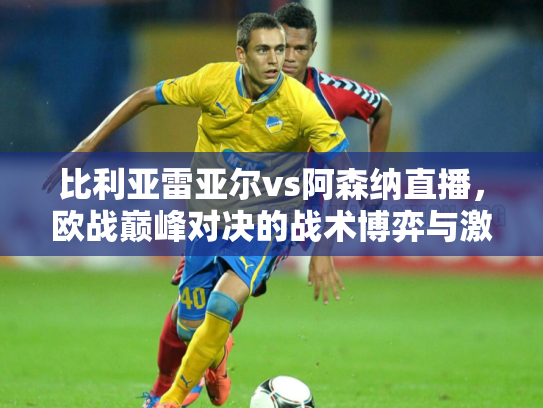 比利亚雷亚尔vs阿森纳直播，欧战巅峰对决的战术博弈与激情碰撞