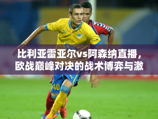 比利亚雷亚尔vs阿森纳直播，欧战巅峰对决的战术博弈与激情碰撞