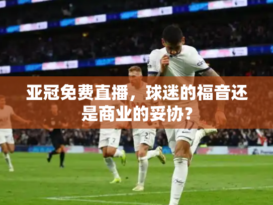 亚冠免费直播，球迷的福音还是商业的妥协？