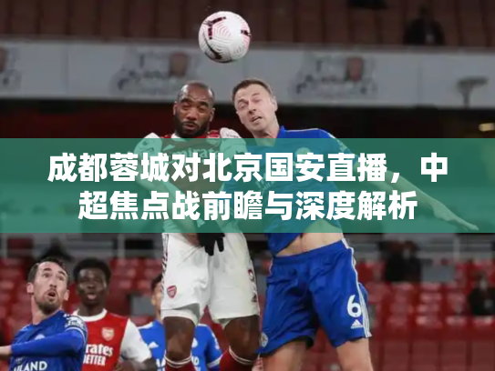 成都蓉城对北京国安直播，中超焦点战前瞻与深度解析