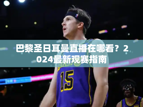 巴黎圣日耳曼直播在哪看？2024最新观赛指南