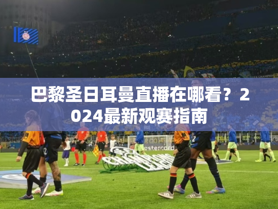 巴黎圣日耳曼直播在哪看？2024最新观赛指南