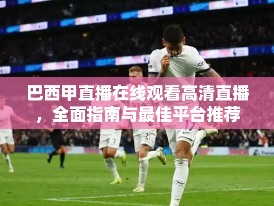 巴西甲直播在线观看高清直播，全面指南与最佳平台推荐