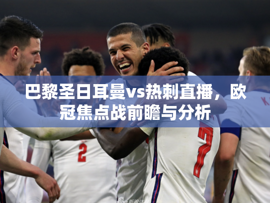 巴黎圣日耳曼vs热刺直播，欧冠焦点战前瞻与分析