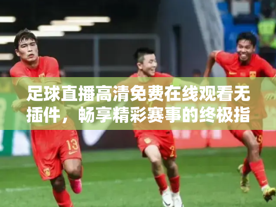 足球直播高清免费在线观看无插件，畅享精彩赛事的终极指南