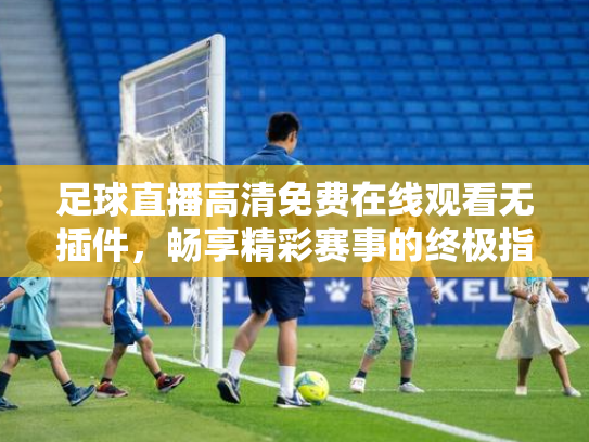 足球直播高清免费在线观看无插件，畅享精彩赛事的终极指南