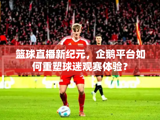 篮球直播新纪元，企鹅平台如何重塑球迷观赛体验？