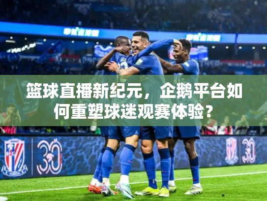 篮球直播新纪元，企鹅平台如何重塑球迷观赛体验？