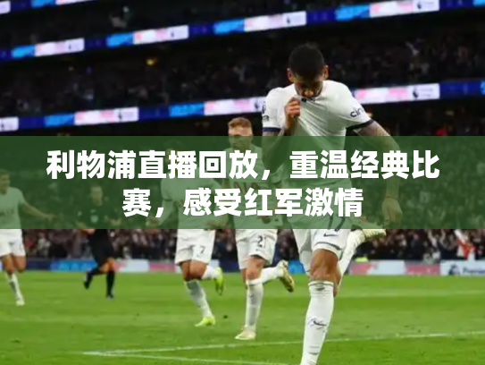 利物浦直播回放，重温经典比赛，感受红军激情