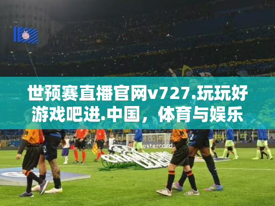 世预赛直播官网v727.玩玩好游戏吧进.中国，体育与娱乐的完美结合