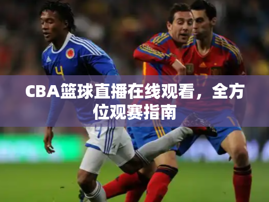 CBA篮球直播在线观看，全方位观赛指南