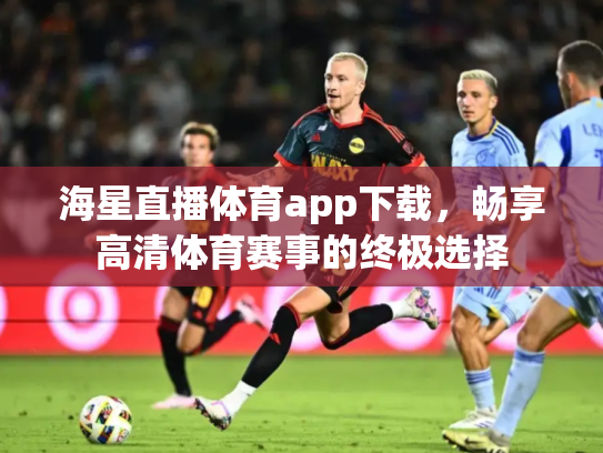 海星直播体育app下载，畅享高清体育赛事的终极选择