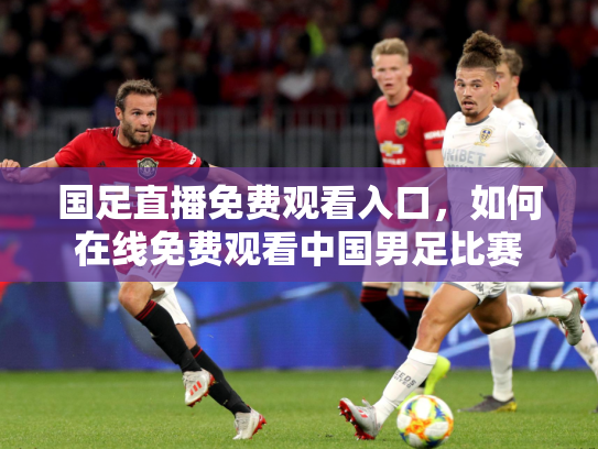 国足直播免费观看入口，如何在线免费观看中国男足比赛