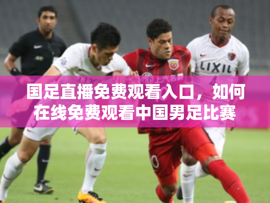 国足直播免费观看入口，如何在线免费观看中国男足比赛