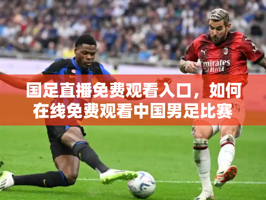 国足直播免费观看入口，如何在线免费观看中国男足比赛