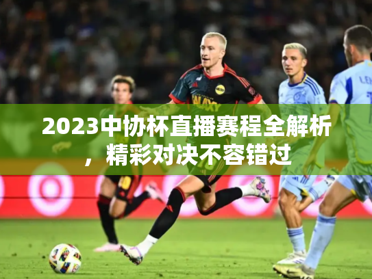 2023中协杯直播赛程全解析，精彩对决不容错过