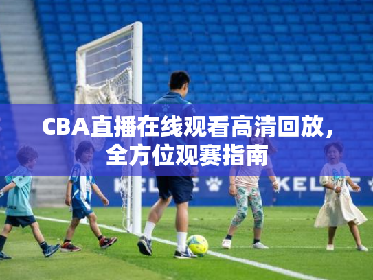 CBA直播在线观看高清回放，全方位观赛指南