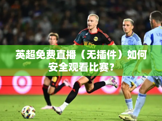 英超免费直播（无插件）如何安全观看比赛？