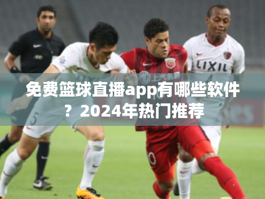 免费篮球直播app有哪些软件？2024年热门推荐
