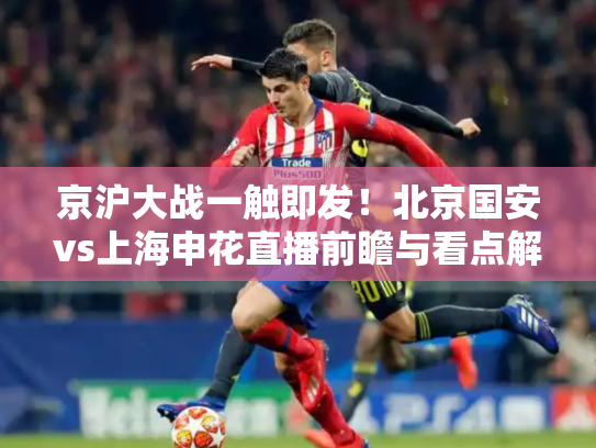 京沪大战一触即发！北京国安vs上海申花直播前瞻与看点解析