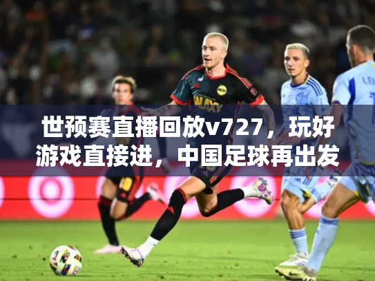 世预赛直播回放v727，玩好游戏直接进，中国足球再出发