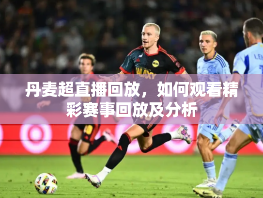 丹麦超直播回放，如何观看精彩赛事回放及分析