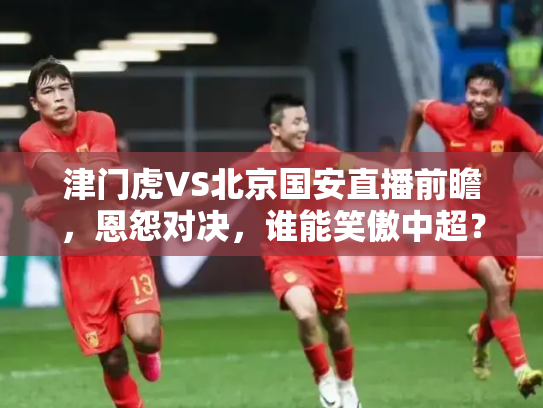津门虎VS北京国安直播前瞻，恩怨对决，谁能笑傲中超？
