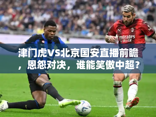 津门虎VS北京国安直播前瞻，恩怨对决，谁能笑傲中超？