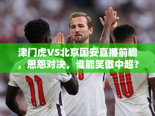 津门虎VS北京国安直播前瞻，恩怨对决，谁能笑傲中超？