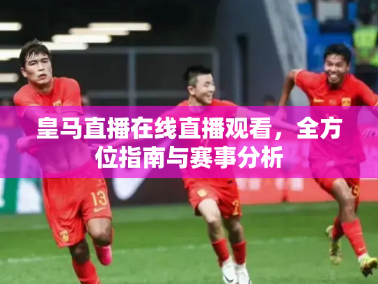 皇马直播在线直播观看，全方位指南与赛事分析