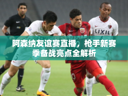 阿森纳友谊赛直播，枪手新赛季备战亮点全解析