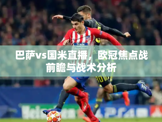 巴萨vs国米直播，欧冠焦点战前瞻与战术分析