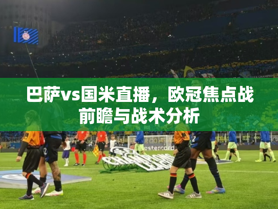 巴萨vs国米直播，欧冠焦点战前瞻与战术分析