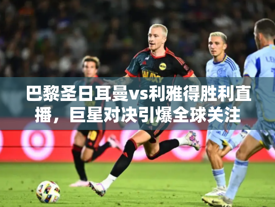 巴黎圣日耳曼vs利雅得胜利直播，巨星对决引爆全球关注