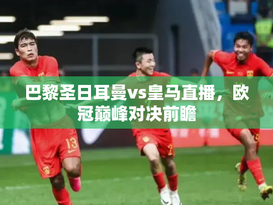巴黎圣日耳曼vs皇马直播，欧冠巅峰对决前瞻