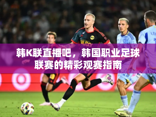 韩K联直播吧，韩国职业足球联赛的精彩观赛指南
