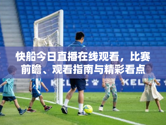 快船今日直播在线观看，比赛前瞻、观看指南与精彩看点