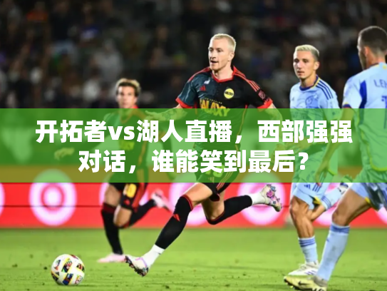 开拓者vs湖人直播，西部强强对话，谁能笑到最后？