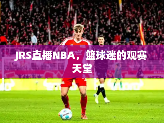 JRS直播NBA，篮球迷的观赛天堂