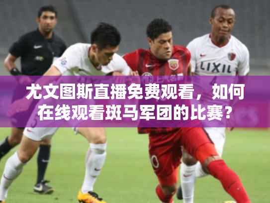 尤文图斯直播免费观看，如何在线观看斑马军团的比赛？