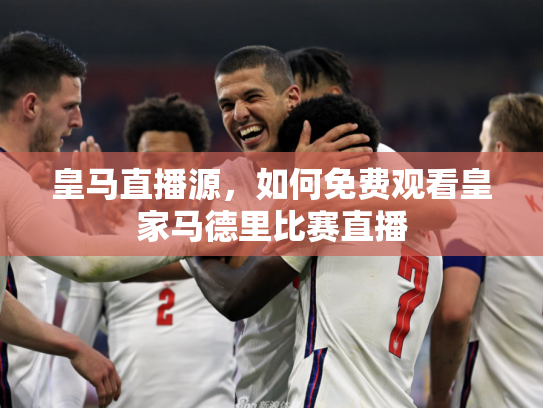 皇马直播源，如何免费观看皇家马德里比赛直播