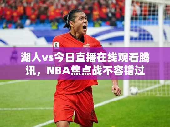 湖人vs今日直播在线观看腾讯，NBA焦点战不容错过