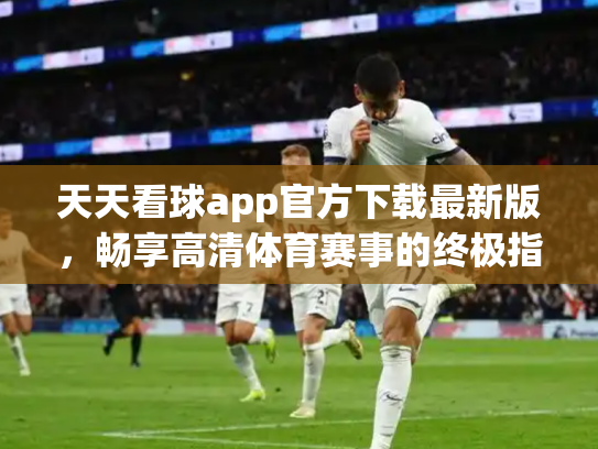 天天看球app官方下载最新版，畅享高清体育赛事的终极指南