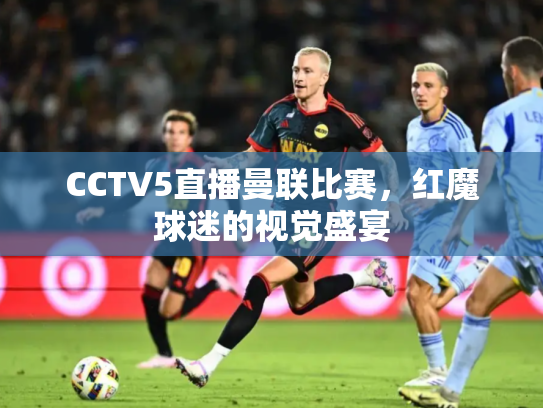 CCTV5直播曼联比赛，红魔球迷的视觉盛宴