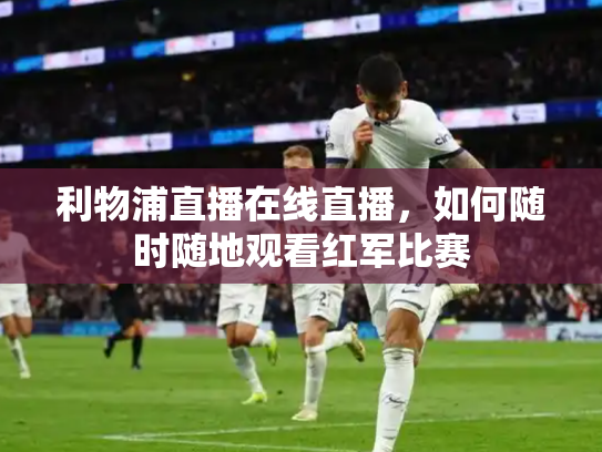 利物浦直播在线直播，如何随时随地观看红军比赛