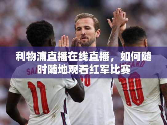 利物浦直播在线直播，如何随时随地观看红军比赛