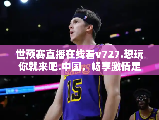 世预赛直播在线看v727.想玩你就来吧.中国，畅享激情足球盛宴