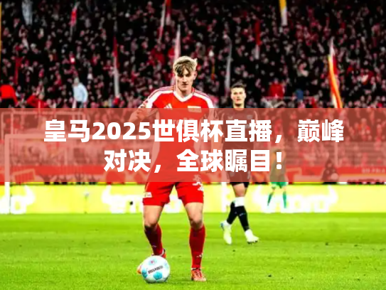 皇马2025世俱杯直播，巅峰对决，全球瞩目！