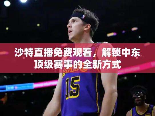沙特直播免费观看，解锁中东顶级赛事的全新方式
